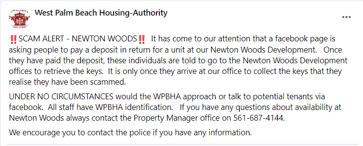 ‼️SCAM ALERT - NEWTON WOODS‼️  It has come to our attention that a facebook page is asking people to pay a deposit in return for a unit at our Newton Woods Development.   Once they have paid the deposit, these individuals are told to go to the Newton Woods Development offices to retrieve the keys.  It is only once they arrive at our office to collect the keys that they realise they have been scammed. UNDER NO CIRCUMSTANCES would the WPBHA approach or talk to potential tenants via facebook.  All staff have WPBHA identification.   If you have any questions about availability at Newton Woods always contact the Property Manager office on 561-687-4144.  We encourage you to contact the police if you have any information.